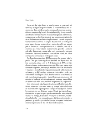 Eliana Tardío


   Entre mis dos hijos, Emir, al ser el primero, se ganó toda mi
ternura y en algunas oportunidades lo hice víctima de mis te-
mores; me daba miedo sentarlo, porque, obviamente, su posi-
ción no era normal y lo veía demasiado débil y tierno; cuando
se resfriaba, corría al médico para que le asignasen antibióticos,
porque tenía un horrible temor de que su sistema respiratorio
no se hubiera desarrollado completamente; cuando respiraba
fuerte mientras dormía, lo cargaba durante toda la noche para
estar segura de que no estuviese a punto de sufrir un ataque
por su tendencia a tener problemas en el corazón, y así crié a
ese niño, que pese a toda mi inexperiencia, aprendió a sentarse
solo a los diez meses, a gatear a los trece y comenzó a intentar
caminar a los dieciocho meses. Para sus dos añitos, mi Emir
corría como un loco y yo no lo podía creer.
   En el penúltimo capítulo del libro que escribí para mi hijo, le
pedí a Dios que, como regalo de Navidad, me dejara ver a mi
hijo caminar y, créase o no, el 15 de diciembre de 2005, mi hijo
dio sus primeros pasitos, pero no creo que Dios haya puesto más
fuerza en sus piernas, sino que yo puse más fuerza en mi corazón
y me atreví a liberarlo de los impedimentos que le había puesto en
mi mente, y lo dejé caminar, porque no tuve miedo a verlo caer
si necesitaba de ello para crecer. Esa fue una de las experiencias
más reconfortantes, grandes y maravillosas que conservo en mi
corazón: el poder de la fe en quienes más amamos, porque Dios
no puede hacer nada si no ponemos eso primero: fe y esperanza.
   Con mi segunda hija, la experiencia marcó la diferencia. Pa-
ra este momento, tiene siete meses, y aunque los sentimientos
de incertidumbre y pena por ese cuerpecito de algodón fueron
los mismos, no nos dejamos vencer. Desde que nació, la pu-
simos sobre su pancita para que fortaleciera los músculos del
cuello y la barriga, la dejamos rodar por la alfombra, le ofre-
cimos la botella y yo, personalmente, dejé de sentirme única y
poderosa, y cedí la oportunidad de que mi esposo también se
sintiera responsable de ella y le diese todo su amor.

170
 