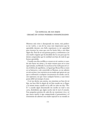 Lo especial de sus hijos
 creará en usted poderes insospechados


Mientras más triste o desesperada me siento, más podero-
sa me vuelvo, y una de las cosas más importantes que he
aprendido durante esta bella experiencia es mi capacidad
para inventar las cosas que creo les harán falta a mis hijos
algún día. Pasé de ser una persona pasiva y conformista a ser
una madre exigente que ha decidido dar la cara para que los
demás comprendan que la realidad está lejos de todo lo que
hemos aprendido.
  Cuando esos días terribles se cruzan en mi camino es cuan-
do más fuerte me siento, y la mejor manera para mí es estar
aquí sentada, escribiendo. La escritura se ha vuelto para mí co-
mo el disfraz de superhéroe, y al igual que Bruno Díaz se mete
en su baticueva y sale convertido en Batman, yo me adentro
en mis escritos y me convierto en esa madre que quiero ser, esa
que se enfrentará a cualquier circunstancia sin miedo, con fe,
con esperanza; esa que vence cualquier barrera y cuyo único
punto débil será siempre el amor.
  A mí me derrite una sonrisa, me emociona un beso de mi
hijo, me hace feliz la alegría de mi hija cuando me ve llegar,
y lo mismo siento cuando en la calle un niño me dice “Ho-
la” o cuando algún desconocido me escribe un mail o una
carta, diciéndome que algún escrito mío le tocó el corazón.
Esos pequeños premios de cada día me mantienen viva y sé
que nunca moriré si sigo compartiendo el pensamiento y el
sentimiento de saberme una madre especial en un mundo en

                              173
 