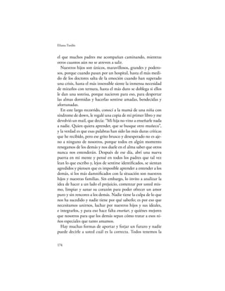Eliana Tardío


el que muchos padres me acompañan caminando, mientras
otros cuantos aún no se atreven a salir.
  Nuestros hijos son únicos, maravillosos, grandes y podero-
sos, porque cuando pasan por un hospital, hasta el más medi-
do de los doctores salta de la emoción cuando han superado
una crisis, hasta el más insensible siente la inmensa necesidad
de mirarlos con ternura, hasta el más duro se doblega si ellos
le dan una sonrisa, porque nacieron para eso, para despertar
las almas dormidas y hacerlas sentirse amadas, bendecidas y
afortunadas.
  En este largo recorrido, conocí a la mamá de una niña con
síndrome de down, le regalé una copia de mi primer libro y me
devolvió un mail, que decía: “Mi hija no vino a enseñarle nada
a nadie. Quien quiera aprender, que se busque otro muñeco”,
y la verdad es que esas palabras han sido las más duras críticas
que he recibido, pero ese grito brusco y desesperado no es aje-
no a ninguno de nosotros, porque todos en algún momento
renegamos de los demás y nos duele en el alma saber que otros
nunca nos entenderán. Después de ese día, abrí una nueva
puerta en mi mente y pensé en todos los padres que tal vez
lean lo que escribo y, lejos de sentirse identiﬁcados, se sientan
agredidos y piensen que es imposible aprender a entender a los
demás, si los más damniﬁcados con la situación son nuestros
hijos y nuestras familias. Sin embargo, lo invito a analizar la
idea de hacer a un lado el prejuicio, comenzar por usted mis-
mo, limpiar y sanar su corazón para poder ofrecer un amor
puro y sin rencores a los demás. Nadie tiene la culpa de lo que
nos ha sucedido y nadie tiene por qué saberlo; es por eso que
necesitamos unirnos, luchar por nuestros hijos y sus ideales,
e integrarlos, y para eso hace falta enseñar, y quiénes mejores
que nosotros para que los demás sepan cómo tratar a esos ni-
ños especiales que tanto amamos.
  Hay muchas formas de aportar y forjar un futuro y nadie
puede decirle a usted cuál es la correcta. Todos tenemos la

174
 