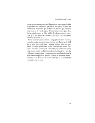 Ayelén. La alegría de mi vida


respuesta en nuestro corazón, basados en nuestras actitudes
y aptitudes; sin embargo, apremia la necesidad de que sea
usted quien demuestre que su hijo sí es especial, que usted lo
ama, cree en él y está seguro de que tiene mucho para dar.
Como usted trate a su hijo, así los demás aprenderán a tra-
tarlo, y en sus manos se encuentra esta gran tarea y respon-
sabilidad para con él.
  Usted también es una mamá o un papá con súper poderes;
también puede conseguir concentrarse en alguna actividad
que lo haga sentir poderoso, y aunque muchas veces nos qui-
temos el disfraz y volvamos a caer, lamentarnos, sentir tris-
teza o no saber cómo vivir, a medida que avanzamos en la
vida se nos vuelve un hábito sentirnos bendecidos, y un día
cualquiera despertamos y comprobamos en el espejo que la
máscara forma parte de nuestra carne y de nuestros huesos,
y que ya no es más una máscara, sino que se ha convertido
en nuestra nueva piel.




                                                               175
 