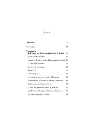 Índice



Dedicatoria                                            7

Introducción                                          13

Primera parte
   Reﬂexiones que desencadena la llegada de Ayelén    15
  2 de noviembre de 2006                              17
  Una nueva alegría en la vida. La segunda oportunidad 21
  El amor sigue creciendo                             25
  Existimos desde siempre                             29
  Ser perfecto                                        37
  Luchando juntos                                     41
  Los sueños de hoy serán los retos del mañana        45
  Todos tenemos un pasado, un presente y un futuro    49
  Todos estamos en el mismo nivel                     53
  El amor nos permite ver la vida de otro color       57
  Qué hacer cuando alguien enfrenta tus decisiones    61
  Las etiquetas reprimen el amor                      65
 