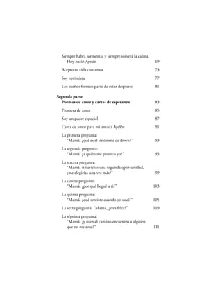 Siempre habrá tormentas y siempre volverá la calma.
     Hoy nació Ayelén                                   69
  Acepto tu vida con amor                               73
  Soy optimista                                         77
  Los sueños forman parte de estar despierto             81

Segunda parte
  Poemas de amor y cartas de esperanza                  83
  Promesa de amor                                       85
  Soy un padre especial                                 87
  Carta de amor para mi amada Ayelén                     91
  La primera pregunta:
     “Mamá, ¿qué es el síndrome de down?”               93
  La segunda pregunta:
     “Mamá, ¿a quién me parezco yo?”                    95
  La tercera pregunta:
     “Mamá, si tuvieras una segunda oportunidad,
     ¿me elegirías una vez más?”                        99
  La cuarta pregunta:
     “Mamá, ¿por qué llegué a ti?”                      103
  La quinta pregunta:
     “Mamá, ¿qué sentiste cuando yo nací?”              105
  La sexta pregunta: “Mamá, ¿eres feliz?”               109
  La séptima pregunta:
     “Mamá, ¿y si en el camino encuentro a alguien
     que no me ame?”                                    111
 