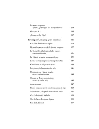 La octava pregunta:
     “Mamá, ¿seré algún día independiente?”         113
  Gracias a ti…                                     115
  ¿Dónde estaba Dios?                               117

Tercera parteConsejos y apoyo emocional             121
  Cita de Rabindranath Tagore                       125
  Depresión posparto más desilusión posparto        127
  La liberación del alma regala los mejores
     manuales de amor                               131
  La vida no se acaba; apenas comienza              135
  Reúna los mejores profesionales para su hijo      137
  Conviértase en un padre activista                 139
  Pregunte todo lo que necesite saber               141
  Mejor que una vida de terapias
    es un camino de amor                            143
  Cuando se da un paso adelante,
    nunca se vuelve atrás                           145
  Agote recursos                                    147
  Nunca crea que sabe lo suﬁciente acerca de algo   149
  No se mienta y acepte la realidad con amor        151
  Cita de Reinhold Niebuhr                          153
  Cita de Santo Tomás de Aquino                     155
  Cita de L. Stronell                               157
 