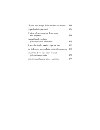 Olvídese para siempre de las tablas de crecimiento   159
Haga algo lindo por usted                            161
El sol no sale antes por que despertemos
   más temprano                                      163
La oración es la confesión
   y la comunión de uno mismo                        165
A veces, los ángeles olvidan cargar sus alas         167
Un síndrome o una condición no signiﬁca una regla 169
Lo especial de sus hijos creará en usted
  poderes insospechados                              173
Lo único que sé es que vamos a ser felices           177
 