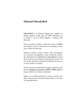 Editorial LibrosEnRed



LibrosEnRed es la Editorial Digital más completa en
idioma español. Desde junio de 2000 trabajamos en
la edición y venta de libros digitales e impresos bajo
demanda.

Nuestra misión es facilitar a todos los autores la edición
de sus obras y ofrecer a los lectores acceso rápido y econó-
mico a libros de todo tipo.

Editamos novelas, cuentos, poesías, tesis, investigacio-
nes, manuales, monografías y toda variedad de conteni-
dos. Brindamos la posibilidad de comercializar las obras
desde Internet para millones de potenciales lectores. De
este modo, intentamos fortalecer la difusión de los auto-
res que escriben en español.

Nuestro sistema de atribución de regalías permite que los
autores obtengan una ganancia 300% o 400% mayor a
la que reciben en el circuito tradicional.

Ingrese a www.librosenred.com y conozca nuestro catá-
logo, compuesto por cientos de títulos clásicos y de auto-
res contemporáneos.
 