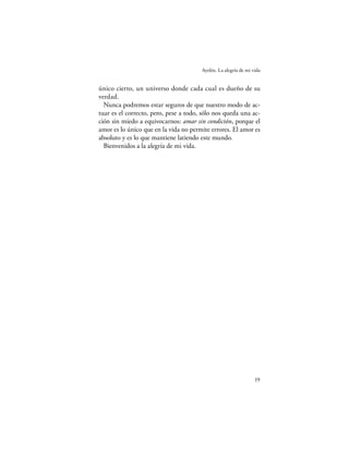 Ayelén. La alegría de mi vida


único cierto, un universo donde cada cual es dueño de su
verdad.
  Nunca podremos estar seguros de que nuestro modo de ac-
tuar es el correcto, pero, pese a todo, sólo nos queda una ac-
ción sin miedo a equivocarnos: amar sin condición, porque el
amor es lo único que en la vida no permite errores. El amor es
absoluto y es lo que mantiene latiendo este mundo.
  Bienvenidos a la alegría de mi vida.




                                                                 19
 