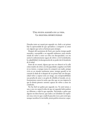 Una nueva alegría en la vida.
          La segunda oportunidad


Deseaba tanto ser mamá por segunda vez, darle a mi primer
hijo la oportunidad de que aprendiese a compartir su amor
con alguien que sería su hermano para siempre.
  Después del nacimiento de Emir, por mucho tiempo quedé
asustada y susceptible a un segundo embarazo; tenía mucho
miedo de volver a tener un niño con discapacidad y no me
sentía lo suﬁcientemente segura de volver a vivir la desilusión,
la culpabilidad y la desesperación de no poder dar la bendición
de la salud.
  Antes de ser mamá, alguna que otra vez observé en la calle
cómo madres de niños con discapacidades cargaban otro bebé
en su vientre, y aunque nunca lo compartí con nadie, porque
vivía en un mundo totalmente ajeno, siempre guardé en mi
corazón la duda de si después de un primer hijo con discapa-
cidad volver a esperar sería un riesgo, una irresponsabilidad,
una prueba de amor o un grito de rebeldía al mundo, un en-
frentamiento contra la razón, que dice que no nos importa lo
que lo demás piensen: seremos capaces de volver a amar sin
condición.
  No fue fácil ser padres por segunda vez. Yo sentí temor, y
una y otra vez repasé la idea de que mi segundo bebé pudiese
ser diferente a todo lo que esperaba. Necesitaba a gritos que
alguien me diera fuerzas, que todos a mi alrededor me repitie-
sen una y otra vez que a nadie le pasa dos veces, pero sentí que,
aunque sucediese lo inevitable, jamás podría renunciar a aque-

                               21
 