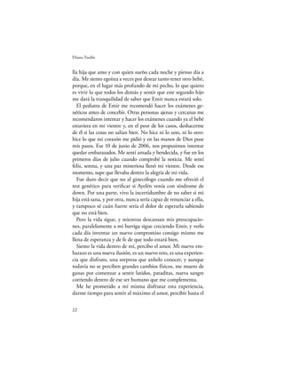 Eliana Tardío


lla hija que amo y con quien sueño cada noche y pienso día a
día. Me siento egoísta a veces por desear tanto tener otro bebé,
porque, en el lugar más profundo de mi pecho, lo que quiero
es vivir lo que todos los demás y sentir que este segundo hijo
me dará la tranquilidad de saber que Emir nunca estará solo.
   El pediatra de Emir me recomendó hacer los exámenes ge-
néticos antes de concebir. Otras personas ajenas y cercanas me
recomendaron intentar y hacer los exámenes cuando ya el bebé
estuviera en mi vientre y, en el peor de los casos, deshacerme
de él si las cosas no salían bien. No hice ni lo uno, ni lo otro:
hice lo que mi corazón me pidió y en las manos de Dios puse
mis pasos. Ese 10 de junio de 2006, nos propusimos intentar
quedar embarazados. Me sentí amada y bendecida, y fue en los
primeros días de julio cuando comprobé la noticia. Me sentí
feliz, serena, y una paz misteriosa llenó mi vientre. Desde ese
momento, supe que llevaba dentro la alegría de mi vida.
   Fue duro decir que no al ginecólogo cuando me ofreció el
test genético para veriﬁcar si Ayelén venía con síndrome de
down. Por una parte, vivo la incertidumbre de no saber si mi
hija está sana, y por otra, nunca sería capaz de renunciar a ella,
y tampoco sé cuán fuerte sería el dolor de esperarla sabiendo
que no está bien.
   Pero la vida sigue, y mientras descansan mis preocupacio-
nes, paralelamente a mi barriga sigue creciendo Emir, y verlo
cada día inventar un nuevo compromiso consigo mismo me
llena de esperanza y de fe de que todo estará bien.
   Siento la vida dentro de mí, percibo el amor. Mi nuevo em-
barazo es una nueva ilusión, es un nuevo reto, es una experien-
cia que disfruto, una sorpresa que anhelo conocer, y aunque
todavía no se perciben grandes cambios físicos, me muero de
ganas por comenzar a sentir latidos, pataditas, nueva sangre
corriendo dentro de ese ser humano que me complementa.
   Me he prometido a mí misma disfrutar esta experiencia,
darme tiempo para sentir al máximo el amor, percibir hasta el

22
 