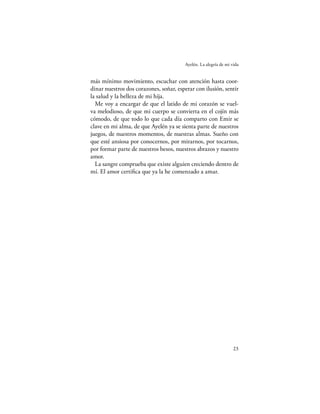 Ayelén. La alegría de mi vida


más mínimo movimiento, escuchar con atención hasta coor-
dinar nuestros dos corazones, soñar, esperar con ilusión, sentir
la salud y la belleza de mi hija.
  Me voy a encargar de que el latido de mi corazón se vuel-
va melodioso, de que mi cuerpo se convierta en el cojín más
cómodo, de que todo lo que cada día comparto con Emir se
clave en mi alma, de que Ayelén ya se sienta parte de nuestros
juegos, de nuestros momentos, de nuestras almas. Sueño con
que esté ansiosa por conocernos, por mirarnos, por tocarnos,
por formar parte de nuestros besos, nuestros abrazos y nuestro
amor.
  La sangre comprueba que existe alguien creciendo dentro de
mí. El amor certiﬁca que ya la he comenzado a amar.




                                                                  23
 