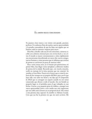 El amor sigue creciendo



Ya pasaron cinco meses y mi vientre está grande, precioso,
perfecto. Un embarazo lleno de sueños, nuevas oportunidades
y la prueba contundente de que los hijos son regalos que no
limitan; todo lo contrario: inspiran para crecer.
  Describo y detallo cada una de mis emociones, mientras es-
cribo una columna mensual para una revista local, y veo có-
mo el mundo se mueve constantemente y cómo rápidamente
nos encontramos descubriendo un nuevo día; nuevos amigos,
nuevas ilusiones y cómo personas que ni sabíamos que existían
de pronto se convierten en parte de nuestras vidas.
  Hace varios meses atrás, en el intento por promocionar mi
primer libro, hice llegar varios ejemplares a diferentes medios
de prensa de la ciudad. Recuerdo que, con mucha emoción,
recibí un mensaje de la única persona que me contestó. Su
nombre es Euro Brito. Parecía ser el único que se tomó la mo-
lestia de leer aunque sea un poquito del libro, pero, por lo que
haya sido, este señor me llamó y me dijo que él comprendía
lo difícil que es conseguir un espacio cuando no son temas
comerciales que afecten a todo el mundo. Así, me brindó un
pequeño lugar en el periódico para el que trabajaba en esas
fechas. Gracias a ese pequeño gesto de nobleza, conseguí una
nueva oportunidad, junto a otro medio aun más importante
que me cedió unos minutos en un programa local. Ahí conocí
a otra persona muy especial. Su nombre es Adriana Lozada.
Creo que esa fue la primera vez que me sentí escritora. Me

                              25
 