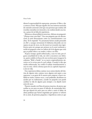 Eliana Tardío


dieron la oportunidad de expresarme, presentar el libro y dar
a conocer a Emir. Más que orgullo, fue una inmensa sensación
de conexión universal; sentí que esas personas que estaban allí
reunidas entendían mi intención y me estaban dando una ma-
no, a pesar de mi falta de experiencia.
  Mientras se desarrollaba la entrevista, Adriana me preguntó:
“¿Piensas tener otro hijo?”. Fue una pregunta que me descon-
certó; la sentí directamente como un cuestionamiento a mi
alma. Yo le respondí: “Sí, justamente hemos estado pensando
en ello”, y aunque ciertamente lo habíamos discutido con mi
esposo un par de veces, ese día marcó un recuerdo muy signi-
ﬁcativo para mí, porque por primera vez lo sentí realmente y
recibí esa pregunta como un indicio de fe de alguien que creía
que yo podía volver a ser madre y volver a ser feliz.
  Al poco tiempo, quedé embarazada, y una vez más, por al-
guna casualidad de la vida, me volví a encontrar con Adria-
na, quien andaba en busca de una escritora para inaugurar la
columna “Bebé a bordo” en su nuevo emprendimiento eje-
cutivo en la revista para la cual trabaja. Cuando le dije que
estaba embarazada, me conﬁó el trabajo inmediatamente y,
una vez más, volvió a formar parte de un capítulo importan-
te de mi vida.
  Esta experiencia delata cuántas veces somos dueños del des-
tino de alguien más; cuántas veces alguien está sujeto a una
esperanza, a un gesto de fe nuestro para empezar a hacer rea-
lidad un sueño; cuántas veces, y aun pudiendo, decidimos no
ayudar por no molestarnos, cuando ese pequeño acto puede
cambiar la vida de alguien para siempre y no dejarlo morir
antes de nacer.
  Nuestro mundo está lleno de poetas muertos, de poetas que
acallan su voz para no pasar el ridículo, de enamorados heri-
dos que dejaron de amar para no volver a sentir el dolor, de
almas piadosas que fueron engañadas por quienes se valieron
de su amor, de personas pequeñas e imperfectas como yo que

26
 
