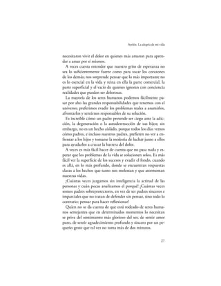Ayelén. La alegría de mi vida


necesitaron vivir el dolor en quienes más amaron para apren-
der a amar por sí mismos.
  A veces cuesta entender que nuestro grito de esperanza no
sea lo suﬁcientemente fuerte como para tocar los corazones
de los demás; nos sorprende pensar que lo más importante no
es lo esencial en la vida y reina en ella la parte comercial, la
parte superﬁcial y el vacío de quienes ignoran con conciencia
realidades que pueden ser dolorosas.
  La mayoría de los seres humanos podemos fácilmente pa-
sar por alto las grandes responsabilidades que tenemos con el
universo; preferimos evadir los problemas reales a asumirlos,
afrontarlos y sentirnos responsables de su solución.
  Es increíble cómo un padre pretende ser ciego ante la adic-
ción, la degeneración o la autodestrucción de sus hijos; sin
embargo, no es un hecho aislado, porque todos los días vemos
cómo padres, e incluso nuestros padres, preﬁeren no ver a en-
frentar a los hijos y tomarse la molestia de luchar junto a ellos
para ayudarlos a cruzar la barrera del dolor.
  A veces es más fácil hacer de cuenta que no pasa nada y es-
perar que los problemas de la vida se solucionen solos. Es más
fácil ver la superﬁcie de los sucesos y evadir el fondo, cuando
es allá, en lo más profundo, donde se encuentran respuestas
claras a los hechos que tanto nos molestan y que atormentan
nuestras vidas.
  ¡Cuántas veces juzgamos sin inteligencia la actitud de las
personas y cuán pocas analizamos el porqué! ¡Cuántas veces
somos padres sobreprotectores, en vez de ser padres sinceros e
imparciales que no tratan de defender sin pensar, sino todo lo
contrario: pensar para hacer reﬂexionar!
  Quien no se da cuenta de que está rodeado de seres huma-
nos semejantes que en determinados momentos lo necesitan
se priva del sentimiento más glorioso del ser, de sentir amor
puro, de sentir agradecimiento profundo y sincero por un pe-
queño gesto que tal vez no toma más de dos minutos.

                                                                   27
 
