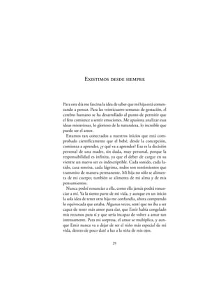 Existimos desde siempre



Para este día me fascina la idea de saber que mi hija está comen-
zando a pensar. Para las veinticuatro semanas de gestación, el
cerebro humano se ha desarrollado al punto de permitir que
el feto comience a sentir emociones. Me apasiona analizar esas
ideas misteriosas, lo glorioso de la naturaleza, lo increíble que
puede ser el amor.
  Estamos tan conectados a nuestros inicios que está com-
probado cientíﬁcamente que el bebé, desde la concepción,
comienza a aprender, ¿y qué va a aprender? Esa es la decisión
personal de una madre, sin duda, muy personal, porque la
responsabilidad es inﬁnita, ya que el deber de cargar en su
vientre un nuevo ser es indescriptible. Cada sonido, cada la-
tido, casa sonrisa, cada lágrima, todos son sentimientos que
transmito de manera permanente. Mi hija no sólo se alimen-
ta de mi cuerpo; también se alimenta de mi alma y de mis
pensamientos.
  Nunca podré renunciar a ella, como ella jamás podrá renun-
ciar a mí. Ya la siento parte de mi vida, y aunque en un inicio
la sola idea de tener otro hijo me confundía, ahora comprendo
lo equivocada que estaba. Algunas veces, sentí que no iba a ser
capaz de tener más amor para dar, que Emir había congelado
mis recursos para sí y que sería incapaz de volver a amar tan
intensamente. Para mi sorpresa, el amor se multiplica, y aun-
que Emir nunca va a dejar de ser el niño más especial de mi
vida, dentro de poco daré a luz a la niña de mis ojos.

                               29
 