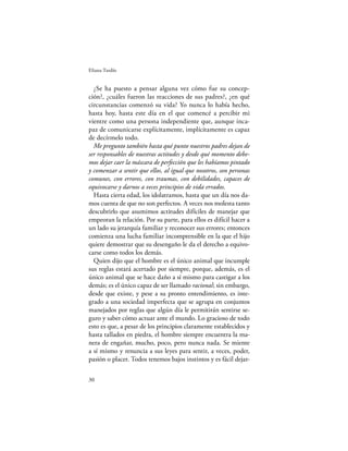Eliana Tardío


  ¿Se ha puesto a pensar alguna vez cómo fue su concep-
ción?, ¿cuáles fueron las reacciones de sus padres?, ¿en qué
circunstancias comenzó su vida? Yo nunca lo había hecho,
hasta hoy, hasta este día en el que comencé a percibir mi
vientre como una persona independiente que, aunque inca-
paz de comunicarse explícitamente, implícitamente es capaz
de decírmelo todo.
  Me pregunto también hasta qué punto nuestros padres dejan de
ser responsables de nuestras actitudes y desde qué momento debe-
mos dejar caer la máscara de perfección que les habíamos pintado
y comenzar a sentir que ellos, al igual que nosotros, son personas
comunes, con errores, con traumas, con debilidades, capaces de
equivocarse y darnos a veces principios de vida errados.
  Hasta cierta edad, los idolatramos, hasta que un día nos da-
mos cuenta de que no son perfectos. A veces nos molesta tanto
descubrirlo que asumimos actitudes difíciles de manejar que
empeoran la relación. Por su parte, para ellos es difícil hacer a
un lado su jerarquía familiar y reconocer sus errores; entonces
comienza una lucha familiar incomprensible en la que el hijo
quiere demostrar que su desengaño le da el derecho a equivo-
carse como todos los demás.
  Quien dijo que el hombre es el único animal que incumple
sus reglas estará acertado por siempre, porque, además, es el
único animal que se hace daño a sí mismo para castigar a los
demás; es el único capaz de ser llamado racional; sin embargo,
desde que existe, y pese a su pronto entendimiento, es inte-
grado a una sociedad imperfecta que se agrupa en conjuntos
manejados por reglas que algún día le permitirán sentirse se-
guro y saber cómo actuar ante el mundo. Lo gracioso de todo
esto es que, a pesar de los principios claramente establecidos y
hasta tallados en piedra, el hombre siempre encuentra la ma-
nera de engañar, mucho, poco, pero nunca nada. Se miente
a sí mismo y renuncia a sus leyes para sentir, a veces, poder,
pasión o placer. Todos tenemos bajos instintos y es fácil dejar-

30
 