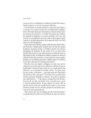 Eliana Tardío


cruzar la cerca y, ﬁnalmente, sacudirnos el lodo del cuerpo y
decidir empezar a vivir de una manera diferente.
  Las adicciones, la promiscuidad, la vida social para ﬁgurar,
el cuerpo y las acciones frívolas son increíblemente manipula-
doras. Mi madre decía que las personas comunes tienen suerte
de no llamar la atención, y es verdad. Para quien nace habien-
do superado la egolatría es un gran privilegio vivir una vida
normal, sin necesidad de aparentar nada ni que la gente espere
nada de ti. Es fácil equivocarse, fácil superarlo, fácil vivir, fácil
aparecer y fácil desaparecer.
  Somos hijos de la soberbia, porque todos nacemos siendo desea-
dos hermosos. Ningún padre desearía tener un hijo feo, porque
la primera asociación al éxito es la belleza exterior. Los traumas
psicológicos de desilusión de una madre al ver a su hijo recién
nacido y feito existen, ya que todos tenemos un cliché de cómo un
hijo puede ser feliz. Consideramos infelices a quienes no tienen la
dicha de recibir hijos normales, y es que si para los mismos padres
de hijos con necesidades especiales es difícil aceptar la condición
de sus hijos, ¿por qué no lo sería para los demás?
  Pero hay una cosa mágica y milagrosa en todo esto, que fá-
cilmente nos muestra que nunca sabremos realmente lo que es
la felicidad. Cuando mi hijo nació con una condición de vida
diferente, en un principio lo miraba y decía: “Es rubio, tiene
los ojos azules, es hermoso…, ¿por qué nació así? Pudo haber
sido perfecto, feliz, ¿por qué?”. Y muchas veces escuché cómo
muchas personas alrededor me decían: “Era sólo un poquito
más. Qué lástima…”. Y de repente, cuando Emir fue forman-
do parte de mi vida, esa herida se fue cerrando poco a poco
y cicatrizó perfectamente. Sé que alguna vez estuvo allí, ya
que las marcas no las voy a poder borrar nunca, y me encanta
sentirlas cuando tocó mi corazón, porque me recuerdan una y
otra vez lo tonta que puedo ser.
  Ahora siento que vivo un milagro de vida. Cada día despier-
to agradecida por recibir ese beso baboso de amor, por descu-

32
 