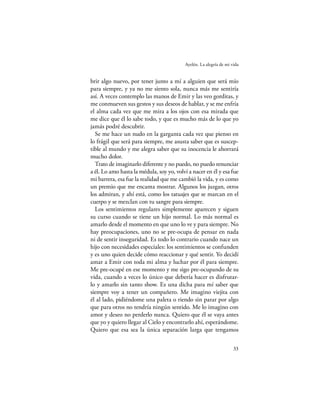 Ayelén. La alegría de mi vida


brir algo nuevo, por tener junto a mí a alguien que será mío
para siempre, y ya no me siento sola, nunca más me sentiría
así. A veces contemplo las manos de Emir y las veo gorditas, y
me conmueven sus gestos y sus deseos de hablar, y se me enfría
el alma cada vez que me mira a los ojos con esa mirada que
me dice que él lo sabe todo, y que es mucho más de lo que yo
jamás podré descubrir.
  Se me hace un nudo en la garganta cada vez que pienso en
lo frágil que será para siempre, me asusta saber que es suscep-
tible al mundo y me alegra saber que su inocencia le ahorrará
mucho dolor.
  Trato de imaginarlo diferente y no puedo, no puedo renunciar
a él. Lo amo hasta la médula, soy yo, volví a nacer en él y esa fue
mi barrera, esa fue la realidad que me cambió la vida, y es como
un premio que me encanta mostrar. Algunos los juzgan, otros
los admiran, y ahí está, como los tatuajes que se marcan en el
cuerpo y se mezclan con tu sangre para siempre.
  Los sentimientos regulares simplemente aparecen y siguen
su curso cuando se tiene un hijo normal. Lo más normal es
amarlo desde el momento en que uno lo ve y para siempre. No
hay preocupaciones, uno no se pre-ocupa de pensar en nada
ni de sentir inseguridad. Es todo lo contrario cuando nace un
hijo con necesidades especiales: los sentimientos se confunden
y es uno quien decide cómo reaccionar y qué sentir. Yo decidí
amar a Emir con toda mi alma y luchar por él para siempre.
Me pre-ocupé en ese momento y me sigo pre-ocupando de su
vida, cuando a veces lo único que debería hacer es disfrutar-
lo y amarlo sin tanto show. Es una dicha para mí saber que
siempre voy a tener un compañero. Me imagino viejita con
él al lado, pidiéndome una paleta o riendo sin parar por algo
que para otros no tendría ningún sentido. Me lo imagino con
amor y deseo no perderlo nunca. Quiero que él se vaya antes
que yo y quiero llegar al Cielo y encontrarlo ahí, esperándome.
Quiero que esa sea la única separación larga que tengamos

                                                                    33
 