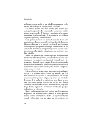 Eliana Tardío


en la vida, porque confío en que sólo Dios en su poder podrá
amarlo más de lo que lo amo yo para la eternidad.
  Los premios pueden ser a veces pruebas y las pruebas pue-
den signiﬁcar premios. En ocasiones, los trofeos más codicia-
dos encierran mundos de lágrimas y sacriﬁcios, y los sucesos
menos deseados llenan la vida de sentimientos maravillosos,
despiertan pasiones y reviven el amor.
  Cada persona tiene en sus manos la decisión de ser feliz,
cualquiera sea el momento que le esté tocando vivir. Lamenta-
blemente, el mundo en su mayoría está lleno de seres humanos
autocompasivos que pierden su tiempo lamentándose, en vez
de tomar la decisión de sobreponerse y luchar, y darse cuenta
de que siempre hay alguien más afectado que nosotros, y tam-
bién más feliz.
  Somos tan ególatras que, cuando algo que no esperábamos
nos mueve el tapete de la vida, nos encerramos a llorar y la-
mentarnos, y necesitamos sentir que todo el mundo paró a ob-
servarnos y darnos la mano, cuando dentro de otros mundos
hay seres humanos mucho más lastimados que decidieron en
su momento dejar de sentir lástima por sí mismos y empezar a
sentir pasión por vivir.
  Mientras Emir crece, a veces me sorprendo preocupada por-
que no es lo suﬁciente alto o porque hay actitudes que deﬁ-
nitivamente delatan que no es un niño normal; son esos los
momentos en los que toco mi pecho y repaso con mis dedos
la textura de la huella de su nacimiento, y me llamo la aten-
ción a mí misma, porque recuerdo que muchas veces lloré de
desesperación cuando fue su vida la que estuvo en juego y no
tengo derecho a gastar mi atención en trivialidades que para
nada afectan su existencia.
  Nunca podremos dejar de sentir lástima por alguien que es-
tá pasando un momento difícil, pero no le demos pésames
ni más tristeza, aprendamos a darles a esas personas fuerza,
verdad y objetividad para que sepan que los momentos son

34
 