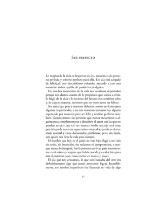 Ser perfecto



Lo mágico de la vida es despertar un día, encontrar a la perso-
na perfecta y sentirte perfecto para ella. Ese día está cargado
de felicidad: nos descubrimos soñando, amando y con una
sensación indescriptible de pasión hacia alguien.
  En muchos momentos de la vida nos sentimos deprimidos
porque nos damos cuenta de lo propensos que somos a errar,
lo frágil de la vida o lo incierto del futuro; nos sentimos solos
y, de alguna manera, sentimos que no merecemos ser felices.
  Sin embargo, pese a nuestros defectos, somos perfectos para
alguien en particular, y en este inmenso universo hay alguien
esperando por nosotros para ser feliz y sentirse perfecto tam-
bién. Generalmente, las personas que nunca encuentran a al-
guien para complementarse y descubrir el amor son las que no
pueden aceptar que tal vez nuestra media naranja está muy
por debajo de nuestras expectativas mentales; quizás es dema-
siado normal y tiene demasiados problemas, pero, sin duda,
será quien nos llene la vida para siempre.
  El hombre que hoy es el padre de mis hijos llegó a mi vida
sin aviso, sin intención, sin reclamos ni compromisos, y aun-
que nunca lo imaginé, fue la persona perfecta para encontrar-
me a mí misma y aceptar que había crecido y estaba lista para
dar el próximo paso: convertirme en madre y mujer.
  El día que nos cruzamos, lo que uno buscaba del otro era
deﬁnitivamente algo que jamás pensamos lograr. Increíble-
mente, ese hombre imperfecto fue llenando mi vida de algo

                               37
 
