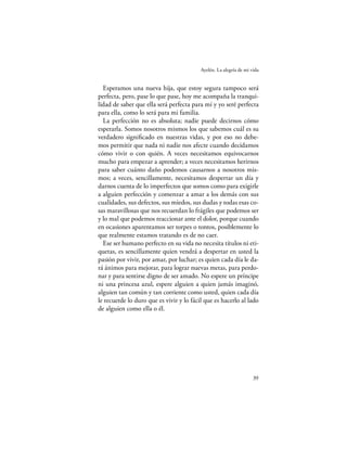 Ayelén. La alegría de mi vida


  Esperamos una nueva hija, que estoy segura tampoco será
perfecta, pero, pase lo que pase, hoy me acompaña la tranqui-
lidad de saber que ella será perfecta para mí y yo seré perfecta
para ella, como lo será para mi familia.
  La perfección no es absoluta; nadie puede decirnos cómo
esperarla. Somos nosotros mismos los que sabemos cuál es su
verdadero signiﬁcado en nuestras vidas, y por eso no debe-
mos permitir que nada ni nadie nos afecte cuando decidamos
cómo vivir o con quién. A veces necesitamos equivocarnos
mucho para empezar a aprender; a veces necesitamos herirnos
para saber cuánto daño podemos causarnos a nosotros mis-
mos; a veces, sencillamente, necesitamos despertar un día y
darnos cuenta de lo imperfectos que somos como para exigirle
a alguien perfección y comenzar a amar a los demás con sus
cualidades, sus defectos, sus miedos, sus dudas y todas esas co-
sas maravillosas que nos recuerdan lo frágiles que podemos ser
y lo mal que podemos reaccionar ante el dolor, porque cuando
en ocasiones aparentamos ser torpes o tontos, posiblemente lo
que realmente estamos tratando es de no caer.
  Ese ser humano perfecto en su vida no necesita títulos ni eti-
quetas, es sencillamente quien vendrá a despertar en usted la
pasión por vivir, por amar, por luchar; es quien cada día le da-
rá ánimos para mejorar, para lograr nuevas metas, para perdo-
nar y para sentirse digno de ser amado. No espere un príncipe
ni una princesa azul, espere alguien a quien jamás imaginó,
alguien tan común y tan corriente como usted, quien cada día
le recuerde lo duro que es vivir y lo fácil que es hacerlo al lado
de alguien como ella o él.




                                                                    39
 