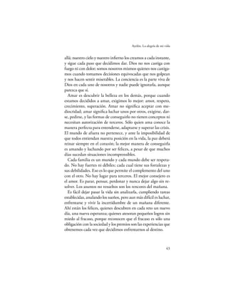 Ayelén. La alegría de mi vida


allá; nuestro cielo y nuestro inﬁerno los creamos a cada instante,
y sigue cada paso que decidimos dar. Dios no nos castiga con
fuego ni con dolor; somos nosotros mismos quienes nos castiga-
mos cuando tomamos decisiones equivocadas que nos golpean
y nos hacen sentir miserables. La conciencia es la parte viva de
Dios en cada uno de nosotros y nadie puede ignorarla, aunque
parezca que sí.
  Amar es descubrir la belleza en los demás, porque cuando
estamos decididos a amar, exigimos lo mejor: amor, respeto,
crecimiento, superación. Amar no signiﬁca aceptar con me-
diocridad; amar signiﬁca luchar unos por otros, exigirse, dar-
se, pedirse, y las formas de conseguirlo no tienen conceptos ni
necesitan autorización de terceros. Sólo quien ama conoce la
manera perfecta para entenderse, adaptarse y superar las crisis.
El mundo de afuera no pertenece, y ante la imposibilidad de
que todos entiendan nuestra posición en la vida, la paz deberá
reinar siempre en el corazón; la mejor manera de conseguirla
es amando y luchando por ser felices, a pesar de que muchos
días sucedan situaciones incomprensibles.
  Cada familia es un mundo y cada mundo debe ser respeta-
do. No hay fuertes ni débiles; cada cual tiene sus fortalezas y
sus debilidades. Eso es lo que permite el complemento del uno
con el otro. No hay lugar para terceros. El mejor consejero es
el amor. Es parar, pensar, perdonar y nunca dejar algo sin re-
solver. Los asuntos no resueltos son los rencores del mañana.
  Es fácil dejar pasar la vida sin analizarla, cumpliendo tareas
establecidas, anulando los sueños, pero aun más difícil es luchar,
enfrentarse y vivir la incertidumbre de un mañana diferente.
Ahí están los felices, quienes descubren en cada reto un nuevo
día, una nueva esperanza; quienes atesoran pequeños logros sin
miedo al fracaso, porque reconocen que el fracaso es sólo una
obligación con la sociedad y los premios son las experiencias que
obtenemos cada vez que decidimos enfrentarnos al destino.



                                                                    43
 
