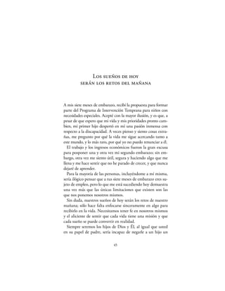 Los sueños de hoy
          serán los retos del mañana


A mis siete meses de embarazo, recibí la propuesta para formar
parte del Programa de Intervención Temprana para niños con
necesidades especiales. Acepté con la mayor ilusión, y es que, a
pesar de que espero que mi vida y mis prioridades pronto cam-
bien, mi primer hijo despertó en mí una pasión inmensa con
respecto a la discapacidad. A veces pienso y siento cosas extra-
ñas, me pregunto por qué la vida me sigue acercando tanto a
este mundo, y lo más raro, por qué yo no puedo renunciar a él.
   El trabajo y los ingresos económicos fueron la gran excusa
para posponer una y otra vez mi segundo embarazo; sin em-
bargo, otra vez me siento útil, segura y haciendo algo que me
llena y me hace sentir que no he parado de crecer, y que nunca
dejaré de aprender.
   Para la mayoría de las personas, incluyéndome a mí misma,
sería ilógico pensar que a tus siete meses de embarazo eres su-
jeto de empleo, pero lo que me está sucediendo hoy demuestra
una vez más que las únicas limitaciones que existen son las
que nos ponemos nosotros mismos.
   Sin duda, nuestros sueños de hoy serán los retos de nuestro
mañana; sólo hace falta enfocarse sinceramente en algo para
recibirlo en la vida. Necesitamos tener fe en nosotros mismos
y el aliciente de sentir que cada vida tiene una misión y que
cada sueño se puede convertir en realidad.
   Siempre seremos los hijos de Dios y Él, al igual que usted
en su papel de padre, sería incapaz de negarle a un hijo un

                              45
 