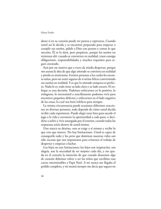Eliana Tardío


deseo si en su corazón puede ver pureza y esperanza. Cuando
usted así lo decida y se encuentre preparado para empezar a
cumplir sus sueños, pídale a Dios con puntos y comas lo que
necesita. Él se lo dará, pero prepárese, porque los sueños no
terminan ahí: cuando se convierten en realidad, traen consigo
obligaciones, responsabilidades y muchos requisitos para se-
guir creciendo.
  Será por ese motivo que a veces da miedo despertar, porque
nos asusta la idea de que algo añorado se convierta en realidad
y pierda su misticismo. Existen personas a las cuales les encan-
ta soñar, pero no están seguras de si serían felices convirtiendo
sus sueños en realidad. Y es que lo añorado tampoco es perfec-
to. Nada lo es, todo tiene su lado claro y su lado oscuro. El en-
foque es una decisión. Podemos enfocarnos en lo positivo, lo
milagroso, lo inverosímil o sencillamente podemos vivir para
encontrar pequeños defectos y enfocarnos en el lado negativo
de las cosas, lo cual nos hará infelices para siempre.
  La misma circunstancia puede ocasionar diferentes reaccio-
nes en diversas personas, todo depende de cómo usted decida
recibir cada experiencia. Puede elegir estar listo para sacarle el
jugo a la vida y encontrar la oportunidad a cada paso, o deci-
dirse a sufrir y vivir amargado por el exterior, cuando todas las
respuestas están dentro de usted mismo.
  Uno marca su destino, uno se exige a sí mismo y recibe lo
que cree que merece. No hay limitaciones. Usted es capaz de
conseguirlo todo y los peros que dominan nuestras vidas son
sólo excusas que nos imponemos para evitarnos el trabajo de
despertar y empezar a luchar.
  Los hijos no son limitaciones; los hijos son inspiración, son
alegría, son la necesidad de ser mejores cada día, y me que-
da en el corazón la intención de que cuando deseamos algo
de corazón debemos volver a ser los niños que escribían esas
cartas interminables a Papá Noel. A mí nunca me llegaba el
pedido completo, y mi mamá siempre me decía que seguro no

46
 