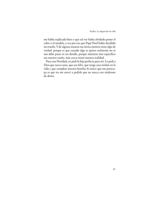Ayelén. La alegría de mi vida


me había explicado bien o que tal vez había olvidado poner el
color o el modelo, y era por eso que Papá Noel había decidido
no traerlo. Y de alguna manera esa tierna mentira tiene algo de
verdad, porque es que cuando algo se quiere realmente no se
nos debe pasar ni un detalle, porque mientras más especíﬁco
sea nuestro sueño, más cerca estará nuestra realidad.
  Para esta Navidad, yo pedí la hija perfecta para mí. Le pedí a
Dios que nazca sana, que sea feliz, que tenga una misión en la
vida y que complete nuestra familia; lo único que me preocu-
pa es que no me atreví a pedirle que no nazca con síndrome
de down.




                                                                  47
 