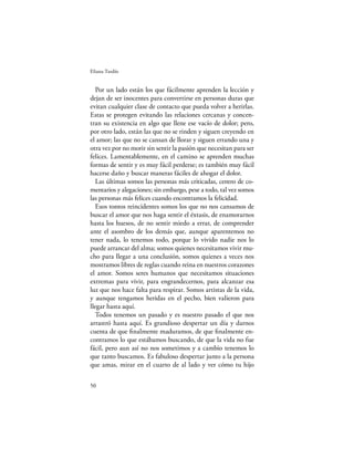 Eliana Tardío


   Por un lado están los que fácilmente aprenden la lección y
dejan de ser inocentes para convertirse en personas duras que
evitan cualquier clase de contacto que pueda volver a herirlas.
Estas se protegen evitando las relaciones cercanas y concen-
tran su existencia en algo que llene ese vacío de dolor; pero,
por otro lado, están las que no se rinden y siguen creyendo en
el amor; las que no se cansan de llorar y siguen errando una y
otra vez por no morir sin sentir la pasión que necesitan para ser
felices. Lamentablemente, en el camino se aprenden muchas
formas de sentir y es muy fácil perderse; es también muy fácil
hacerse daño y buscar maneras fáciles de ahogar el dolor.
   Las últimas somos las personas más criticadas, centro de co-
mentarios y alegaciones; sin embargo, pese a todo, tal vez somos
las personas más felices cuando encontramos la felicidad.
   Esos tontos reincidentes somos los que no nos cansamos de
buscar el amor que nos haga sentir el éxtasis, de enamorarnos
hasta los huesos, de no sentir miedo a errar, de comprender
ante el asombro de los demás que, aunque aparentemos no
tener nada, lo tenemos todo, porque lo vivido nadie nos lo
puede arrancar del alma; somos quienes necesitamos vivir mu-
cho para llegar a una conclusión, somos quienes a veces nos
mostramos libres de reglas cuando reina en nuestros corazones
el amor. Somos seres humanos que necesitamos situaciones
extremas para vivir, para engrandecernos, para alcanzar esa
luz que nos hace falta para respirar. Somos artistas de la vida,
y aunque tengamos heridas en el pecho, bien valieron para
llegar hasta aquí.
   Todos tenemos un pasado y es nuestro pasado el que nos
arrastró hasta aquí. Es grandioso despertar un día y darnos
cuenta de que ﬁnalmente maduramos, de que ﬁnalmente en-
contramos lo que estábamos buscando, de que la vida no fue
fácil, pero aun así no nos sometimos y a cambio tenemos lo
que tanto buscamos. Es fabuloso despertar junto a la persona
que amas, mirar en el cuarto de al lado y ver cómo tu hijo

50
 