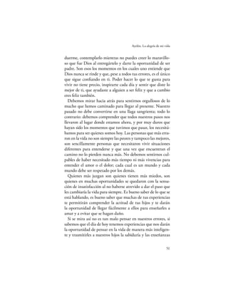 Ayelén. La alegría de mi vida


duerme, contemplarlo mientras no puedes creer lo maravillo-
so que fue Dios al entregártelo y darte la oportunidad de ser
padre. Son esos los momentos en los cuales uno entiende que
Dios nunca se rinde y que, pese a todos tus errores, es el único
que sigue conﬁando en ti. Poder hacer lo que te gusta para
vivir no tiene precio, inspirarte cada día y sentir que diste lo
mejor de ti, que ayudaste a alguien a ser feliz y que a cambio
eres feliz también.
   Debemos mirar hacia atrás para sentirnos orgullosos de lo
mucho que hemos caminado para llegar al presente. Nuestro
pasado no debe convertirse en una llaga sangrienta; todo lo
contrario: debemos comprender que todos nuestros pasos nos
llevaron al lugar donde estamos ahora, y por muy duros que
hayan sido los momentos que tuvimos que pasar, los necesitá-
bamos para ser quienes somos hoy. Las personas que más erra-
ron en la vida no son siempre las peores y tampoco las mejores,
son sencillamente personas que necesitaron vivir situaciones
diferentes para entenderse y que una vez que encuentran el
camino no lo pierden nunca más. No debemos sentirnos cul-
pables de haber necesitado más tiempo ni más vivencias para
entender el amor o el dolor; cada cual es un mundo y cada
mundo debe ser respetado por los demás.
   Quienes más juzgan son quienes tienen más miedos, son
quienes en muchas oportunidades se quedaron con la sensa-
ción de insatisfacción al no haberse atrevido a dar el paso que
les cambiaría la vida para siempre. Es bueno saber de lo que se
está hablando, es bueno saber que muchas de tus experiencias
te permitirán comprender la actitud de tus hijos y te darán
la oportunidad de llegar fácilmente a ellos para enseñarles a
amar y a evitar que se hagan daño.
   Si se mira así no es tan malo pensar en nuestros errores, si
sabemos que el día de hoy tenemos experiencias que nos darán
la oportunidad de pensar en la vida de manera más inteligen-
te y trasmitirles a nuestros hijos la sabiduría y las enseñanzas

                                                                  51
 