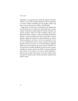 Eliana Tardío


adquiridas. La experiencia es la madre de todos los descubri-
mientos y no por ello está llena de premios. De la experiencia
se rescatan siempre resultados que nos pueden enseñar qué
hacer y qué no hacer para ser felices y dar felicidad.
  Juzgar menos y amar más es el mensaje de este capítulo, que
nos demuestra que no importa lo equivocados que estemos,
siempre tendremos la oportunidad de rescatar lo positivo de
nuestras acciones. Nada en la vida es absoluto, nada es com-
pletamente blanco o negro. La vida viene pintada de diferentes
matices y rescatar lo positivo de cada uno de ellos es nuestra
decisión. Algún día tendremos la oportunidad de ver nuestra
historia pintada en un lienzo y tal vez nos sorprenda ver có-
mo van cambiando los tonos y cómo un negro oscuro puede
desteñirse hasta convertirse en un hermoso blanco plateado.
Ojalá esas sean las sorpresas de nuestra síntesis: descubrir có-
mo nacemos en un blanco brillante que poco a poco se opaca,
ayudado por nuestro entorno; sin duda, cruza por momentos
muy oscuros en el camino y de a poco vuelve fácilmente a
aclararse para acabar nuevamente en una luz mucho menos
clara que al comienzo, pero mucho más sabia y poderosa por
todo lo vivido.




52
 