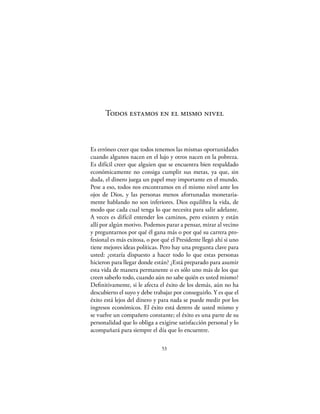 Todos estamos en el mismo nivel



Es erróneo creer que todos tenemos las mismas oportunidades
cuando algunos nacen en el lujo y otros nacen en la pobreza.
Es difícil creer que alguien que se encuentra bien respaldado
económicamente no consiga cumplir sus metas, ya que, sin
duda, el dinero juega un papel muy importante en el mundo.
Pese a eso, todos nos encontramos en el mismo nivel ante los
ojos de Dios, y las personas menos afortunadas monetaria-
mente hablando no son inferiores. Dios equilibra la vida, de
modo que cada cual tenga lo que necesita para salir adelante.
A veces es difícil entender los caminos, pero existen y están
allí por algún motivo. Podemos parar a pensar, mirar al vecino
y preguntarnos por qué él gana más o por qué su carrera pro-
fesional es más exitosa, o por qué el Presidente llegó ahí si uno
tiene mejores ideas políticas. Pero hay una pregunta clave para
usted: ¿estaría dispuesto a hacer todo lo que estas personas
hicieron para llegar donde están? ¿Está preparado para asumir
esta vida de manera permanente o es sólo uno más de los que
creen saberlo todo, cuando aún no sabe quién es usted mismo?
Deﬁnitivamente, si le afecta el éxito de los demás, aún no ha
descubierto el suyo y debe trabajar por conseguirlo. Y es que el
éxito está lejos del dinero y para nada se puede medir por los
ingresos económicos. El éxito está dentro de usted mismo y
se vuelve un compañero constante; el éxito es una parte de su
personalidad que lo obliga a exigirse satisfacción personal y lo
acompañará para siempre el día que lo encuentre.

                               53
 