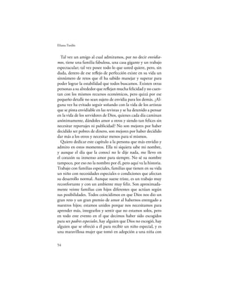 Eliana Tardío


  Tal vez un amigo al cual admiramos, por no decir envidia-
mos, tiene una familia fabulosa, una casa gigante y un trabajo
espectacular; tal vez posee todo lo que usted quiere, pero, sin
duda, dentro de ese reﬂejo de perfección existe en su vida un
sinnúmero de retos que él ha sabido manejar y superar para
poder lograr la estabilidad que todos buscamos. Existen otras
personas a su alrededor que reﬂejan mucha felicidad y no cuen-
tan con los mismos recursos económicos, pero quizá por ese
pequeño detalle no sean sujeto de envidia para los demás. ¿Al-
guna vez ha evitado seguir soñando con la vida de los artistas
que se pinta envidiable en las revistas y se ha detenido a pensar
en la vida de los servidores de Dios, quienes cada día caminan
anónimamente, dándoles amor a otros y siendo tan felices sin
necesitar reportajes ni publicidad? No son mejores por haber
decidido ser pobres de dinero, son mejores por haber decidido
dar más a los otros y necesitar menos para sí mismos.
  Quiero dedicar este capítulo a la persona que más envidio y
admiro en estos momentos. Ella ni siquiera sabe mi nombre,
y aunque el día que la conocí no le dije nada, me llevo en
el corazón su inmenso amor para siempre. No sé su nombre
tampoco, por eso no la nombro por él, pero aquí va la historia.
Trabajo con familias especiales, familias que tienen en su vida
un niño con necesidades especiales o condiciones que afectan
su desarrollo normal. Aunque suene triste, es un trabajo muy
reconfortante y con un ambiente muy feliz. Son aproximada-
mente veinte familias con hijos diferentes que actúan según
sus posibilidades. Todos coincidimos en que Dios nos dio un
gran reto y un gran premio de amor al habernos entregado a
nuestros hijos; estamos unidos porque nos necesitamos para
aprender más, integrarlos y sentir que no estamos solos, pero
en todo este evento en el que decimos haber sido escogidos
para ser padres especiales, hay alguien que Dios no escogió, hay
alguien que se ofreció a él para recibir un niño especial, y es
una maravillosa mujer que tomó en adopción a una niña con

54
 