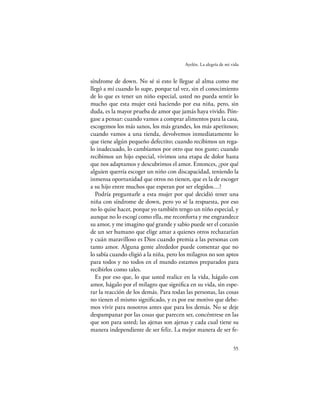 Ayelén. La alegría de mi vida


síndrome de down. No sé si esto le llegue al alma como me
llegó a mí cuando lo supe, porque tal vez, sin el conocimiento
de lo que es tener un niño especial, usted no pueda sentir lo
mucho que esta mujer está haciendo por esa niña, pero, sin
duda, es la mayor prueba de amor que jamás haya vivido. Pón-
gase a pensar: cuando vamos a comprar alimentos para la casa,
escogemos los más sanos, los más grandes, los más apetitosos;
cuando vamos a una tienda, devolvemos inmediatamente lo
que tiene algún pequeño defectito; cuando recibimos un rega-
lo inadecuado, lo cambiamos por otro que nos guste; cuando
recibimos un hijo especial, vivimos una etapa de dolor hasta
que nos adaptamos y descubrimos el amor. Entonces, ¿por qué
alguien querría escoger un niño con discapacidad, teniendo la
inmensa oportunidad que otros no tienen, que es la de escoger
a su hijo entre muchos que esperan por ser elegidos…?
   Podría preguntarle a esta mujer por qué decidió tener una
niña con síndrome de down, pero yo sé la respuesta, por eso
no lo quise hacer, porque yo también tengo un niño especial, y
aunque no lo escogí como ella, me reconforta y me engrandece
su amor, y me imagino qué grande y sabio puede ser el corazón
de un ser humano que elige amar a quienes otros rechazarían
y cuán maravilloso es Dios cuando premia a las personas con
tanto amor. Alguna gente alrededor puede comentar que no
lo sabía cuando eligió a la niña, pero los milagros no son aptos
para todos y no todos en el mundo estamos preparados para
recibirlos como tales.
   Es por eso que, lo que usted realice en la vida, hágalo con
amor, hágalo por el milagro que signiﬁca en su vida, sin espe-
rar la reacción de los demás. Para todas las personas, las cosas
no tienen el mismo signiﬁcado, y es por ese motivo que debe-
mos vivir para nosotros antes que para los demás. No se deje
despampanar por las cosas que parecen ser, concéntrese en las
que son para usted; las ajenas son ajenas y cada cual tiene su
manera independiente de ser feliz. La mejor manera de ser fe-

                                                                  55
 