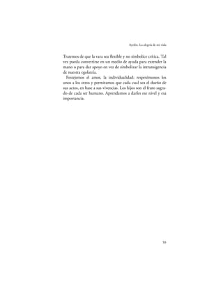 Ayelén. La alegría de mi vida


Tratemos de que la vara sea ﬂexible y no simbolice crítica. Tal
vez pueda convertirse en un medio de ayuda para extender la
mano o para dar apoyo en vez de simbolizar la intransigencia
de nuestra egolatría.
  Festejemos el amor, la individualidad; respetémonos los
unos a los otros y permitamos que cada cual sea el dueño de
sus actos, en base a sus vivencias. Los hijos son el fruto sagra-
do de cada ser humano. Aprendamos a darles ese nivel y esa
importancia.




                                                                   59
 