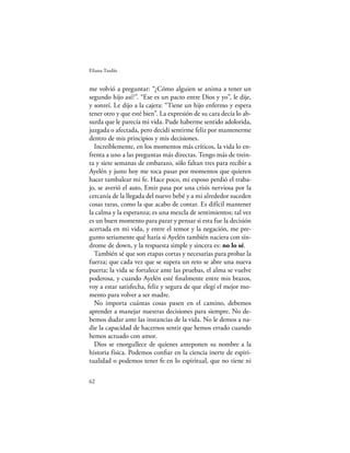 Eliana Tardío


me volvió a preguntar: “¿Cómo alguien se anima a tener un
segundo hijo así?”. “Ese es un pacto entre Dios y yo”, le dije,
y sonreí. Le dijo a la cajera: “Tiene un hijo enfermo y espera
tener otro y que esté bien”. La expresión de su cara decía lo ab-
surda que le parecía mi vida. Pude haberme sentido adolorida,
juzgada o afectada, pero decidí sentirme feliz por mantenerme
dentro de mis principios y mis decisiones.
  Increíblemente, en los momentos más críticos, la vida lo en-
frenta a uno a las preguntas más directas. Tengo más de trein-
ta y siete semanas de embarazo, sólo faltan tres para recibir a
Ayelén y justo hoy me toca pasar por momentos que quieren
hacer tambalear mi fe. Hace poco, mi esposo perdió el traba-
jo, se averió el auto, Emir pasa por una crisis nerviosa por la
cercanía de la llegada del nuevo bebé y a mi alrededor suceden
cosas raras, como la que acabo de contar. Es difícil mantener
la calma y la esperanza; es una mezcla de sentimientos; tal vez
es un buen momento para parar y pensar si esta fue la decisión
acertada en mi vida, y entre el temor y la negación, me pre-
gunto seriamente qué haría si Ayelén también naciera con sín-
drome de down, y la respuesta simple y sincera es: no lo sé.
  También sé que son etapas cortas y necesarias para probar la
fuerza; que cada vez que se supera un reto se abre una nueva
puerta; la vida se fortalece ante las pruebas, el alma se vuelve
poderosa, y cuando Ayelén esté ﬁnalmente entre mis brazos,
voy a estar satisfecha, feliz y segura de que elegí el mejor mo-
mento para volver a ser madre.
  No importa cuántas cosas pasen en el camino, debemos
aprender a manejar nuestras decisiones para siempre. No de-
bemos dudar ante las instancias de la vida. No le demos a na-
die la capacidad de hacernos sentir que hemos errado cuando
hemos actuado con amor.
  Dios se enorgullece de quienes anteponen su nombre a la
historia física. Podemos conﬁar en la ciencia inerte de espiri-
tualidad o podemos tener fe en lo espiritual, que no tiene ni

62
 