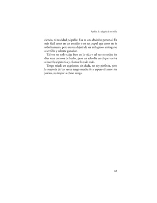 Ayelén. La alegría de mi vida


ciencia, ni realidad palpable. Esa es una decisión personal. Es
más fácil creer en un estudio o en un papel que creer en lo
sobrehumano, pero nunca dejará de ser milagroso arriesgarse
a ser feliz y saberte ganador.
  Tal vez no todo salga bien en la vida y tal vez no todos los
días sean cuentos de hadas, pero un solo día en el que vuelva
a nacer la esperanza y el amor lo vale todo.
  Tengo miedo en ocasiones; sin duda, no soy perfecta, pero
la mayoría de las veces tengo mucha fe y espero el amor sin
juicios, no importa cómo venga.




                                                                  63
 