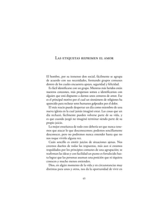 Las etiquetas reprimen el amor



El hombre, por su inmenso don social, fácilmente se agrupa
de acuerdo con sus necesidades, formando grupos comunes
dentro de los cuales encuentra apoyo, seguridad y felicidad.
  Es fácil identiﬁcarse con un grupo. Mientras más heridos están
nuestros corazones, más propensos somos a identiﬁcarnos con
alguien que está dispuesto a darnos unos centavos de amor. Ese
es el principal motivo por el cual un sinnúmero de religiones ha
aparecido para reclutar seres humanos golpeados por el dolor.
  El más reacio puede despertar un día como miembro de una
nueva iglesia en la cual jamás imaginó estar. Las cosas que un
día rechazó, fácilmente pueden volverse parte de su vida, y
es que cuando juzgó no imaginó terminar siendo parte de su
propio juicio.
  La mejor enseñanza de todo esto debería ser que nunca tene-
mos que atacar lo que desconocemos; podemos sencillamente
desconocer, pero no podremos nunca entender hasta que no
nos toque vivirlo alguna vez.
  Cuán sencillo es emitir juicios de situaciones ajenas. Nos
creemos dueños de todas las respuestas, más aun si estamos
respaldados por los principios comunes de una agrupación; se
reaﬁrman las ideas y con facilidad un punto es fortalecido has-
ta lograr que las personas asuman una posición que ni siquiera
conocen y mucho menos entienden.
  Dios, en algún momento de la vida y en circunstancias muy
distintas para unos y otros, nos da la oportunidad de vivir en

                              65
 