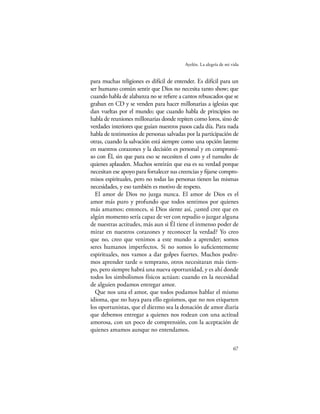 Ayelén. La alegría de mi vida


para muchas religiones es difícil de entender. Es difícil para un
ser humano común sentir que Dios no necesita tanto show; que
cuando habla de alabanza no se reﬁere a cantos rebuscados que se
graban en CD y se venden para hacer millonarias a iglesias que
dan vueltas por el mundo; que cuando habla de principios no
habla de reuniones millonarias donde repiten como loros, sino de
verdades interiores que guían nuestros pasos cada día. Para nada
habla de testimonios de personas salvadas por la participación de
otras, cuando la salvación está siempre como una opción latente
en nuestros corazones y la decisión es personal y en compromi-
so con Él, sin que para eso se necesiten el coro y el tumulto de
quienes aplauden. Muchos sentirán que esa es su verdad porque
necesitan ese apoyo para fortalecer sus creencias y ﬁjarse compro-
misos espirituales, pero no todas las personas tienen las mismas
necesidades, y eso también es motivo de respeto.
  El amor de Dios no juzga nunca. El amor de Dios es el
amor más puro y profundo que todos sentimos por quienes
más amamos; entonces, si Dios siente así, ¿usted cree que en
algún momento sería capaz de ver con repudio o juzgar alguna
de nuestras actitudes, más aun si Él tiene el inmenso poder de
mirar en nuestros corazones y reconocer la verdad? Yo creo
que no, creo que venimos a este mundo a aprender; somos
seres humanos imperfectos. Si no somos lo suﬁcientemente
espirituales, nos vamos a dar golpes fuertes. Muchos podre-
mos aprender tarde o temprano, otros necesitaran más tiem-
po, pero siempre habrá una nueva oportunidad, y es ahí donde
todos los simbolismos físicos actúan: cuando en la necesidad
de alguien podamos entregar amor.
  Que nos una el amor, que todos podamos hablar el mismo
idioma, que no haya para ello egoísmos, que no nos etiqueten
los oportunistas, que el diezmo sea la donación de amor diaria
que debemos entregar a quienes nos rodean con una actitud
amorosa, con un poco de comprensión, con la aceptación de
quienes amamos aunque no entendamos.

                                                                    67
 