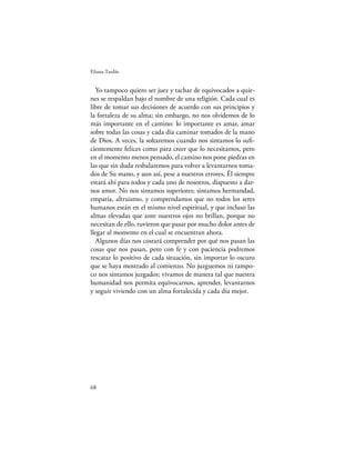 Eliana Tardío


   Yo tampoco quiero ser juez y tachar de equivocados a quie-
nes se respaldan bajo el nombre de una religión. Cada cual es
libre de tomar sus decisiones de acuerdo con sus principios y
la fortaleza de su alma; sin embargo, no nos olvidemos de lo
más importante en el camino: lo importante es amar, amar
sobre todas las cosas y cada día caminar tomados de la mano
de Dios. A veces, la soltaremos cuando nos sintamos lo suﬁ-
cientemente felices como para creer que lo necesitamos, pero
en el momento menos pensado, el camino nos pone piedras en
las que sin duda resbalaremos para volver a levantarnos toma-
dos de Su mano, y aun así, pese a nuestros errores, Él siempre
estará ahí para todos y cada uno de nosotros, dispuesto a dar-
nos amor. No nos sintamos superiores; sintamos hermandad,
empatía, altruismo, y comprendamos que no todos los seres
humanos están en el mismo nivel espiritual, y que incluso las
almas elevadas que ante nuestros ojos no brillan, porque no
necesitan de ello, tuvieron que pasar por mucho dolor antes de
llegar al momento en el cual se encuentran ahora.
   Algunos días nos costará comprender por qué nos pasan las
cosas que nos pasan, pero con fe y con paciencia podremos
rescatar lo positivo de cada situación, sin importar lo oscuro
que se haya mostrado al comienzo. No juzguemos ni tampo-
co nos sintamos juzgados; vivamos de manera tal que nuestra
humanidad nos permita equivocarnos, aprender, levantarnos
y seguir viviendo con un alma fortalecida y cada día mejor.




68
 