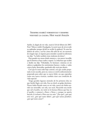 Siempre habrá tormentas y siempre
   volverá la calma. Hoy nació Ayelén


Ayelén, la alegría de mi vida, nació el 26 de febrero de 2007.
Pesó 7 libras y midió 18 pulgadas. La sentí nacer de mí en todo
su esplendor, porque decidí no recibir la epidural. Yo amo los
dolores de amor, y así fue cómo ella salió de mí, sin anestesia
de ningún tipo, ni siquiera para entender cuando la enfermera
me dijo: “La bebé también tiene síndrome de down”.
  Han pasado tres meses desde entonces, y me parece increíble
que la historia se haya vuelto a repetir. La enfermera que recibió
a Ayelén me dijo: “Felicidades. Es hermosa”, mientras en mi
cabeza se golpeaban los sentimientos buenos y malos, y todos
caían al piso, destruidos, quedando sólo vacío por dentro.
  Creí que lo tenía todo bajo control, creí que estaba prepa-
rada si esto sucedía, pero no, nunca se está lo suﬁcientemente
preparado para saber que tu nuevo bebé, ese que esperabas
como una nueva vivencia, también tiene una condición de
vida especial.
  Tengo grandes lagunas mentales de los primeros días en
que Ayelén llegó a mi vida. Fue un shock, un golpe durísimo.
Nunca había llorado tanto en mi vida, nunca me había sen-
tido tan miserable, tan sola, tan vacía. Recuerdo una noche
que salí al jardín, me senté en la hamaca blanca que hay en
el pasillo y comencé a llorar y llorar, y aunque no quería
hacerlo, le reclamé a Dios una vez más: “¿Por qué?, ¿por qué
otra vez?, ¿por qué tanto dolor?, ¿por qué tantas pruebas?,
¿por qué tanto amor?”.

                               69
 