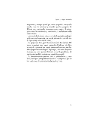 Ayelén. La alegría de mi vida


respuestas, y aunque pensé que estaba preparada, me queda
mucha vida por aprender y entender que los designios de
Dios a veces traen dolor hasta que somos capaces de sobre-
ponernos a las apariencias y comprender el verdadero sentido
de su misión.
   A veces todavía siento miedo por todo lo que aún queda por
vivir, pero vuelvo a mirar ese par de ojitos azules y veo la luz,
la esperanza y mi razón de existir.
   El golpe fue duro, pero la reconciliación fue rápida. Me
siento preparada para seguir creciendo al lado de mis hijos
y tengo la certeza de que puedo hacer muchas cosas por ella.
Dios preparó mi camino para llegar aquí y me envió pequeños
mensajes de amor que me hicieron revisar la posibilidad de
que Ayelén también tendría una condición especial.
   La abrazo despacio, pero mi alma la aprieta fuerte, y estoy
lista para seguir. Me pierdo en su sonrisa y comprendo que no
me equivoqué al nombrarla la alegría de mi vida.




                                                                   71
 