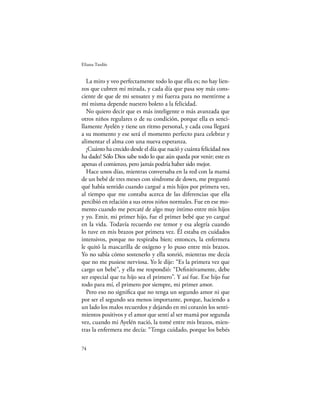 Eliana Tardío


  La miro y veo perfectamente todo lo que ella es; no hay lien-
zos que cubren mi mirada, y cada día que pasa soy más cons-
ciente de que de mi sensatez y mi fuerza para no mentirme a
mí misma depende nuestro boleto a la felicidad.
  No quiero decir que es más inteligente o más avanzada que
otros niños regulares o de su condición, porque ella es senci-
llamente Ayelén y tiene un ritmo personal, y cada cosa llegará
a su momento y ese será el momento perfecto para celebrar y
alimentar el alma con una nueva esperanza.
  ¡Cuánto ha crecido desde el día que nació y cuánta felicidad nos
ha dado! Sólo Dios sabe todo lo que aún queda por venir; este es
apenas el comienzo, pero jamás podría haber sido mejor.
  Hace unos días, mientras conversaba en la red con la mamá
de un bebé de tres meses con síndrome de down, me preguntó
qué había sentido cuando cargué a mis hijos por primera vez,
al tiempo que me contaba acerca de las diferencias que ella
percibió en relación a sus otros niños normales. Fue en ese mo-
mento cuando me percaté de algo muy íntimo entre mis hijos
y yo. Emir, mi primer hijo, fue el primer bebé que yo cargué
en la vida. Todavía recuerdo ese temor y esa alegría cuando
lo tuve en mis brazos por primera vez. Él estaba en cuidados
intensivos, porque no respiraba bien; entonces, la enfermera
le quitó la mascarilla de oxígeno y lo puso entre mis brazos.
Yo no sabía cómo sostenerlo y ella sonrió, mientras me decía
que no me pusiese nerviosa. Yo le dije: “Es la primera vez que
cargo un bebé”, y ella me respondió: “Deﬁnitivamente, debe
ser especial que tu hijo sea el primero”. Y así fue. Ese hijo fue
todo para mí, el primero por siempre, mi primer amor.
  Pero eso no signiﬁca que no tenga un segundo amor ni que
por ser el segundo sea menos importante, porque, haciendo a
un lado los malos recuerdos y dejando en mi corazón los senti-
mientos positivos y el amor que sentí al ser mamá por segunda
vez, cuando mi Ayelén nació, la tomé entre mis brazos, mien-
tras la enfermera me decía: “Tenga cuidado, porque los bebés

74
 