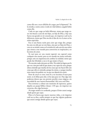 Ayelén. La alegría de mi vida


como ella son a veces difíciles de cargar, por la hipotonía”. Yo
la miraba y sentía como si toda mi vida hubiera cargado bebés
como ella.
  Cada vez que cargo un bebé diferente, siento que tengo en-
tre mis brazos a uno de mis hijos, un hijo de Dios, y hay una
fuerza tan grande en mi corazón que, sin importar cuál sea la
diferencia, siento que Dios me dio el don de ver el amor en los
niños especiales.
  Esa es una buena razón para creer que tengo dos, porque
los amo no sólo por ser mis hijos, sino por ser hijos de Dios, y
creo en su misión como en la misión de cada uno de esos niños
que vienen a este mundo para convertirse en inspiración y en
lecciones de amor.
  Yo nací para ser una mamá especial, tan especial como
cualquier otra mamá, pero en mi mundo me siento realizada,
porque ante mi impotencia de cambiar la realidad, siento que
puedo dar felicidad, y eso es lo que mejor sé hacer.
  No necesito nada más para ser feliz. No mido los logros por lo
que veo, sino por todo lo que siento y soy capaz de crear, porque
ahora entiendo que muchas de las cosas que me hacen feliz son
cosas que sólo yo entiendo, porque las siento, y aunque muchos
otros nunca las podrán ver, no por eso dejarán de existir.
  Parte de crecer es creer, tener fe y no necesitar el tacto para
sentir, ni el olfato para oler, ni los ojos para ver. Hay algo más
poderoso dentro que nos permite percibir cosas mágicas, sin
necesidad de usar nuestra humanidad. Ahí cerca está Dios.
  Para terminar y colmar este momento de esperanza, quiero
dejarles un pasaje bíblico (Josué, 1:19) que, sin importar sus
creencias, dice algo hermoso:
  No tengas miedo ni te acobardes, porque el Señor estará contigo
donde quiera que vayas.
  Dios es la fuerza que mueve nuestras vidas, y sin importar
cuál sea tu dios, confía siempre en que hay alguien poderoso
que estará contigo donde quiera que vayas.

                                                                    75
 