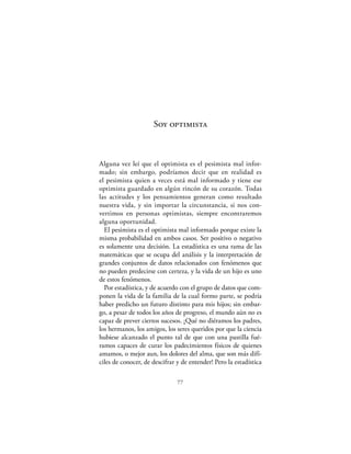 Soy optimista



Alguna vez leí que el optimista es el pesimista mal infor-
mado; sin embargo, podríamos decir que en realidad es
el pesimista quien a veces está mal informado y tiene ese
optimista guardado en algún rincón de su corazón. Todas
las actitudes y los pensamientos generan como resultado
nuestra vida, y sin importar la circunstancia, si nos con-
vertimos en personas optimistas, siempre encontraremos
alguna oportunidad.
  El pesimista es el optimista mal informado porque existe la
misma probabilidad en ambos casos. Ser positivo o negativo
es solamente una decisión. La estadística es una rama de las
matemáticas que se ocupa del análisis y la interpretación de
grandes conjuntos de datos relacionados con fenómenos que
no pueden predecirse con certeza, y la vida de un hijo es uno
de estos fenómenos.
  Por estadística, y de acuerdo con el grupo de datos que com-
ponen la vida de la familia de la cual formo parte, se podría
haber predicho un futuro distinto para mis hijos; sin embar-
go, a pesar de todos los años de progreso, el mundo aún no es
capaz de prever ciertos sucesos. ¡Qué no diéramos los padres,
los hermanos, los amigos, los seres queridos por que la ciencia
hubiese alcanzado el punto tal de que con una pastilla fué-
ramos capaces de curar los padecimientos físicos de quienes
amamos, o mejor aun, los dolores del alma, que son más difí-
ciles de conocer, de descifrar y de entender! Pero la estadística

                               77
 