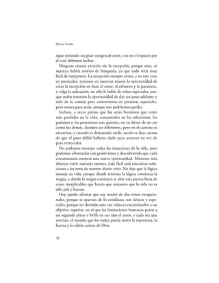 Eliana Tardío


sigue teniendo un gran margen de error, y es ese el espacio por
el cual debemos luchar.
  Ninguna ciencia existiría sin la excepción, porque sino, ni
siquiera habría motivo de búsqueda, ya que todo sería muy
fácil de interpretar. La excepción siempre existe, y en este caso
en particular, tenemos en nuestras manos la oportunidad de
crear la excepción en base al amor, el esfuerzo y la paciencia,
y valga la aclaración, no sólo le hablo de niños especiales, por-
que todos tenemos la oportunidad de dar un paso adelante y
salir de lo común para convertirnos en personas especiales,
pero nunca para atrás, porque nos podríamos perder.
  Incluso, a veces pienso que los seres humanos que están
más perdidos en la vida, consumidos en las adicciones, las
pasiones o las posesiones son quienes, en su deseo de no ser
como los demás, deciden ser diferentes, pero en el camino se
extravían, y cuando es demasiado tarde, recién se dan cuenta
de que el paso debió haberse dado para avanzar en vez de
para retroceder.
  No podemos manejar todas las situaciones de la vida, pero
podemos afrontarlas con positivismo y descubriendo que cada
circunstancia encierra una nueva oportunidad. Mientras más
abiertas estén nuestras mentes, más fácil será encontrar solu-
ciones a los retos de nuestro diario vivir. No deje que la lógica
maneje su vida, porque donde termina la lógica comienza la
magia, y donde la magia comienza se abre una puerta llena de
cosas inexplicables que hacen que sintamos que la vida no es
sólo piel y huesos.
  Hoy puedo aﬁrmar que soy madre de dos niños excepcio-
nales, porque se apartan de lo cotidiano, son únicos y espe-
ciales; porque mi decisión ante sus vidas es encaminarlos a un
objetivo superior, en el que las limitaciones humanas pasen a
un segundo plano y brille en sus ojos el amor, y cada vez que
sonrían, el mundo que los rodea pueda sentir la esperanza, la
fuerza y la cálida caricia de Dios.

78
 
