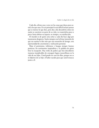 Ayelén. La alegría de mi vida


  Cada día, aﬁrme una y otra vez las cosas que desea para us-
ted y los que ama. En un principio le será difícil incluso pensar
que se merece lo que dice, pero día a día descubrirá cómo ese
sueño se convierte en parte de su vida y se materializa poco a
poco, hasta abrirse su espacio, su tiempo y su satisfacción.
  El mundo es de quien ama soñar y cada día hace algo por
mantenerse despierto. Sueñe siempre con la ﬁrme intención de
que sus sueños le den más que una sensación de letargo, una
oportunidad de crecimiento y realización personal.
  Mate el pesimismo, infórmese y busque siempre fuentes
positivas, los testimonios inspiradores y la palabra de quien
hizo la excepción. Hay miles de padres que han descubierto
maneras inexplicables de conseguir logros maravillosos en la
vida de sus hijos. Usted puede ser uno de ellos, porque ese es
el objetivo de su hijo: el haber nacido para que usted renazca
junto a él.




                                                                   79
 