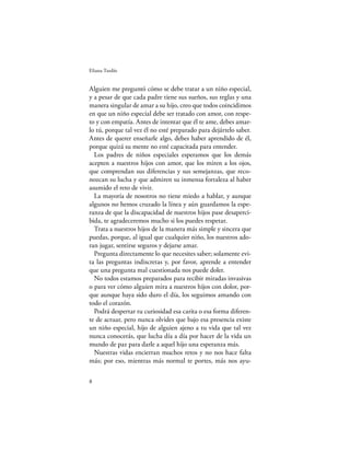 Eliana Tardío


Alguien me preguntó cómo se debe tratar a un niño especial,
y a pesar de que cada padre tiene sus sueños, sus reglas y una
manera singular de amar a su hijo, creo que todos coincidimos
en que un niño especial debe ser tratado con amor, con respe-
to y con empatía. Antes de intentar que él te ame, debes amar-
lo tú, porque tal vez él no esté preparado para dejártelo saber.
Antes de querer enseñarle algo, debes haber aprendido de él,
porque quizá su mente no esté capacitada para entender.
  Los padres de niños especiales esperamos que los demás
acepten a nuestros hijos con amor, que los miren a los ojos,
que comprendan sus diferencias y sus semejanzas, que reco-
nozcan su lucha y que admiren su inmensa fortaleza al haber
asumido el reto de vivir.
  La mayoría de nosotros no tiene miedo a hablar, y aunque
algunos no hemos cruzado la línea y aún guardamos la espe-
ranza de que la discapacidad de nuestros hijos pase desaperci-
bida, te agradeceremos mucho si los puedes respetar.
  Trata a nuestros hijos de la manera más simple y sincera que
puedas, porque, al igual que cualquier niño, los nuestros ado-
ran jugar, sentirse seguros y dejarse amar.
  Pregunta directamente lo que necesites saber; solamente evi-
ta las preguntas indiscretas y, por favor, aprende a entender
que una pregunta mal cuestionada nos puede doler.
  No todos estamos preparados para recibir miradas invasivas
o para ver cómo alguien mira a nuestros hijos con dolor, por-
que aunque haya sido duro el día, los seguimos amando con
todo el corazón.
  Podrá despertar tu curiosidad esa carita o esa forma diferen-
te de actuar, pero nunca olvides que bajo esa presencia existe
un niño especial, hijo de alguien ajeno a tu vida que tal vez
nunca conocerás, que lucha día a día por hacer de la vida un
mundo de paz para darle a aquel hijo una esperanza más.
  Nuestras vidas encierran muchos retos y no nos hace falta
más; por eso, mientras más normal te portes, más nos ayu-

8
 