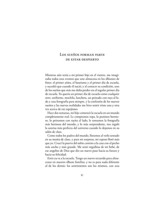 Los sueños forman parte
               de estar despierto


Mientras aún tenía a mi primer hijo en el vientre, me imagi-
naba todos esos eventos que uno almacena en los álbumes de
fotos: el primer añito, el bautismo y el primer día de escuela,
y sucedió que cuando él nació, y al conocer su condición, uno
de los sueños que más me dolía perder era el regular primer día
de escuela. Yo quería un primer día de escuela como cualquier
otro: uniforme, mochila, lunchera, un peinado con raya al la-
do y una fotografía para siempre, y la confusión de los nuevos
sueños y las nuevas realidades me hizo sentir triste una y otra
vez acerca de ese espejismo.
  Hace dos semanas, mi hijo comenzó la escuela en un mundo
completamente real. Le compramos ropa, lo pusimos hermo-
so, lo peinamos con rayita al lado, le tomamos la fotografía
más hermosa del mundo, y lo más sorprendente, nos regaló
la sonrisa más perfecta del universo cuando lo dejamos en su
salón de clase.
  Como todos los padres del mundo, lloramos al verlo sentado
en su mesita de clase, y para mi sorpresa, mi esposo lloró más
que yo. Crucé la puerta del salón camino a la casa con el pecho
más ancho y más grande. Me sentí orgullosa de mi bebé, de
ese angelito de Dios que dio un nuevo paso hacia su futuro y
hacia su felicidad.
  Emir ya va a la escuela. Tengo un nuevo recuerdo para alma-
cenar en nuestro álbum familiar, y no es para nada diferente
al de los demás: los sentimientos son los mismos, con una

                              81
 