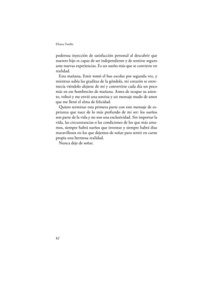 Eliana Tardío


poderosa inyección de satisfacción personal al descubrir que
nuestro hijo es capaz de ser independiente y de sentirse seguro
ante nuevas experiencias. Es un sueño más que se convierte en
realidad.
  Esta mañana, Emir tomó el bus escolar por segunda vez, y
mientras subía las graditas de la góndola, mi corazón se estre-
mecía viéndolo alejarse de mí y convertirse cada día un poco
más en ese hombrecito de mañana. Antes de ocupar su asien-
to, volteó y me envió una sonrisa y un mensaje mudo de amor
que me llenó el alma de felicidad.
  Quiero terminar esta primera parte con este mensaje de es-
peranza que nace de lo más profundo de mi ser: los sueños
son parte de la vida y no son una exclusividad. Sin importar la
vida, las circunstancias o las condiciones de los que más ama-
mos, siempre habrá sueños que inventar y siempre habrá días
maravillosos en los que dejemos de soñar para sentir en carne
propia una hermosa realidad.
  Nunca deje de soñar.




82
 