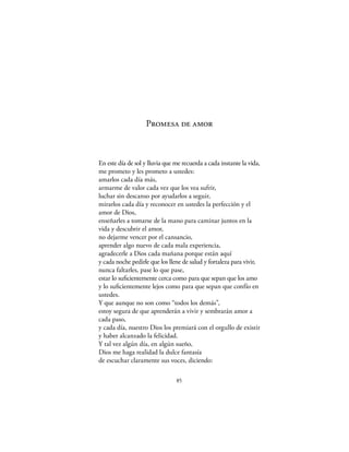Promesa de amor



En este día de sol y lluvia que me recuerda a cada instante la vida,
me prometo y les prometo a ustedes:
amarlos cada día más,
armarme de valor cada vez que los vea sufrir,
luchar sin descanso por ayudarlos a seguir,
mirarlos cada día y reconocer en ustedes la perfección y el
amor de Dios,
enseñarles a tomarse de la mano para caminar juntos en la
vida y descubrir el amor,
no dejarme vencer por el cansancio,
aprender algo nuevo de cada mala experiencia,
agradecerle a Dios cada mañana porque están aquí
y cada noche pedirle que los llene de salud y fortaleza para vivir,
nunca faltarles, pase lo que pase,
estar lo suﬁcientemente cerca como para que sepan que los amo
y lo suﬁcientemente lejos como para que sepan que confío en
ustedes.
Y que aunque no son como “todos los demás”,
estoy segura de que aprenderán a vivir y sembrarán amor a
cada paso,
y cada día, nuestro Dios los premiará con el orgullo de existir
y haber alcanzado la felicidad.
Y tal vez algún día, en algún sueño,
Dios me haga realidad la dulce fantasía
de escuchar claramente sus voces, diciendo:

                                85
 